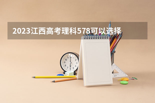 2023江西高考理科578可以选择哪些大学 （报考学校参考）
