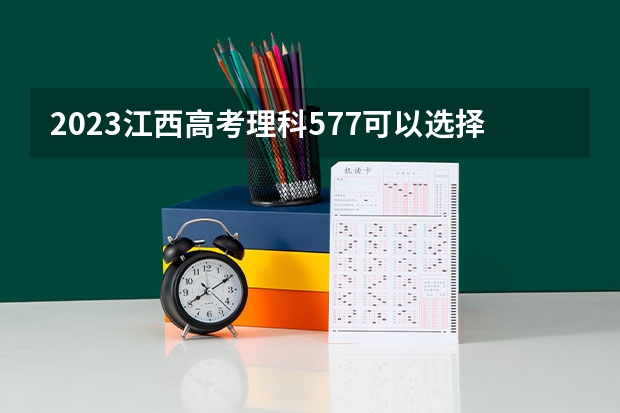 2023江西高考理科577可以选择哪些大学 （报考学校参考）