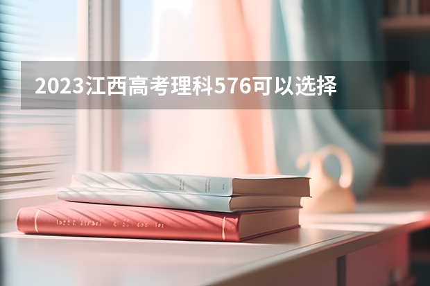 2023江西高考理科576可以选择哪些大学 （报考学校参考）