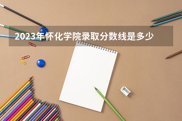 2023年怀化学院录取分数线是多少