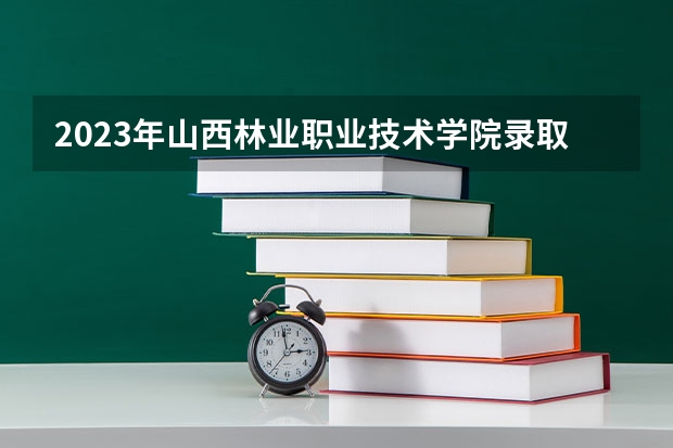 2023年山西林业职业技术学院录取分数线是多少