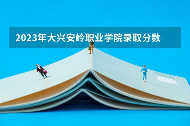 2023年大兴安岭职业学院录取分数线是多少
