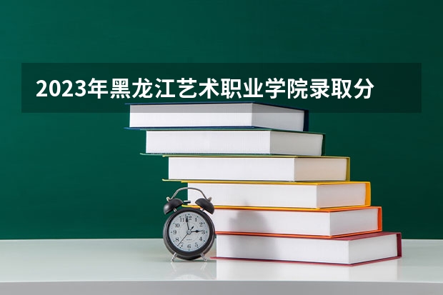 2023年黑龙江艺术职业学院录取分数线是多少