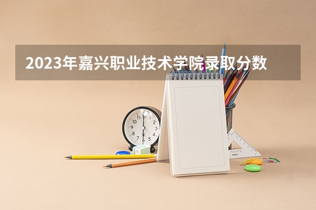 2023年嘉兴职业技术学院录取分数线是多少