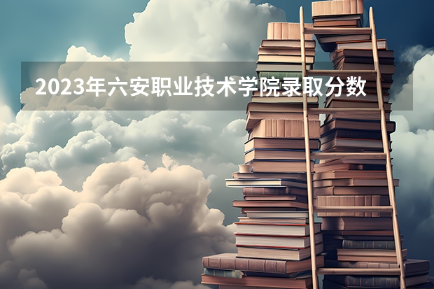 2023年六安职业技术学院录取分数线是多少