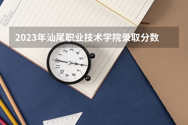 2023年汕尾职业技术学院录取分数线是多少