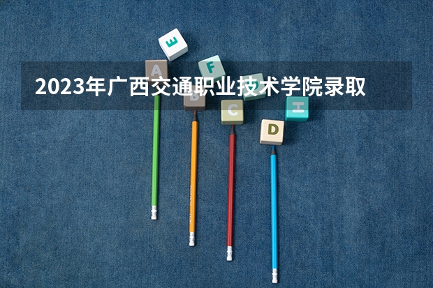2023年广西交通职业技术学院录取分数线是多少