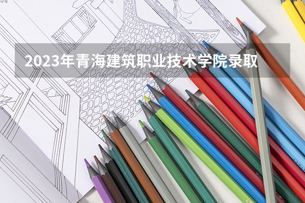 2023年青海建筑职业技术学院录取分数线是多少