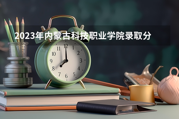 2023年内蒙古科技职业学院录取分数线是多少