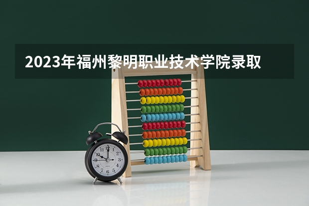2023年福州黎明职业技术学院录取分数线是多少