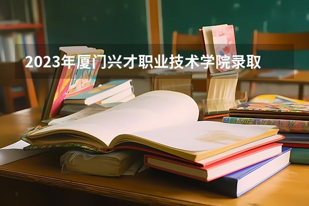 2023年厦门兴才职业技术学院录取分数线是多少