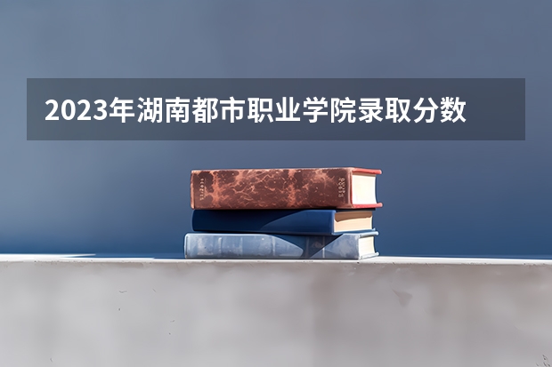 2023年湖南都市职业学院录取分数线是多少