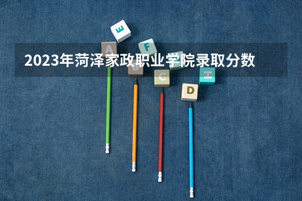 2023年菏泽家政职业学院录取分数线是多少