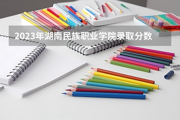 2023年湖南民族职业学院录取分数线是多少