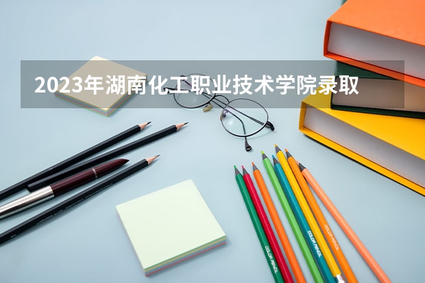 2023年湖南化工职业技术学院录取分数线是多少