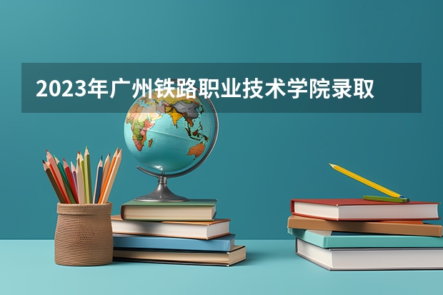 2023年广州铁路职业技术学院录取分数线是多少