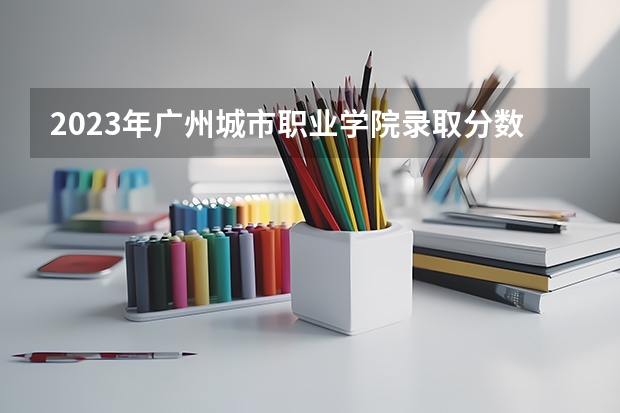 2023年广州城市职业学院录取分数线是多少