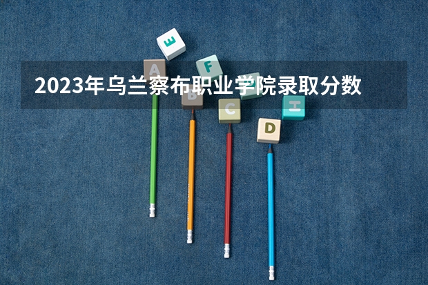 2023年乌兰察布职业学院录取分数线是多少