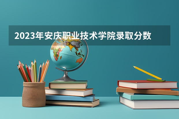 2023年安庆职业技术学院录取分数线是多少