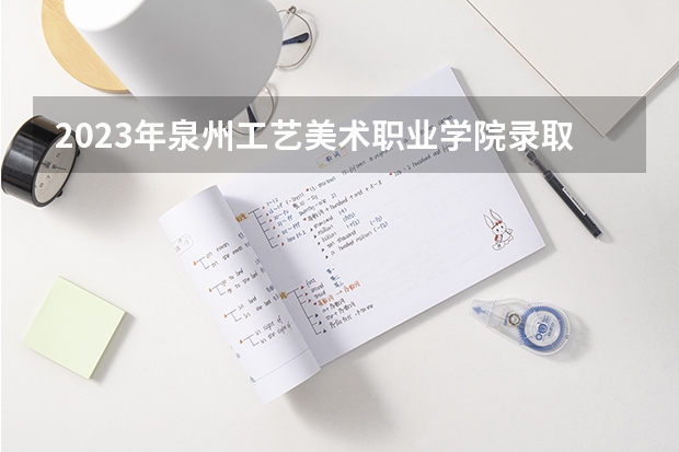 2023年泉州工艺美术职业学院录取分数线是多少