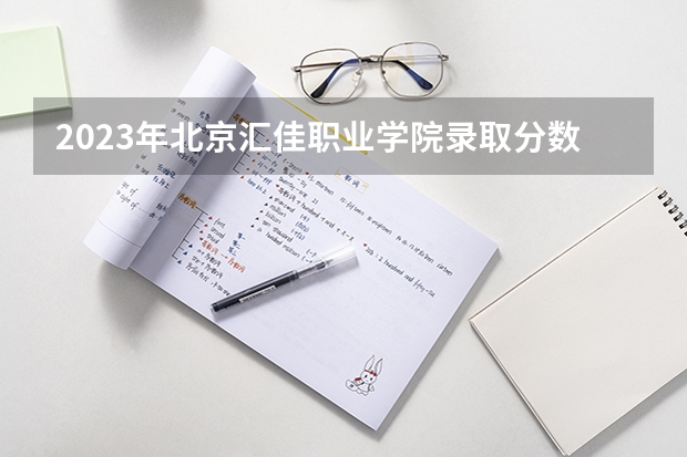 2023年北京汇佳职业学院录取分数线是多少