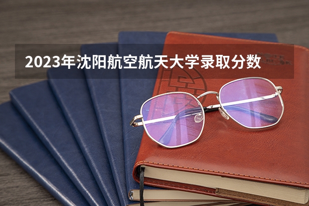 2023年沈阳航空航天大学录取分数线是多少