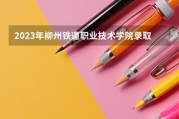 2023年柳州铁道职业技术学院录取分数线是多少