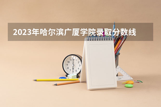2023年哈尔滨广厦学院录取分数线是多少
