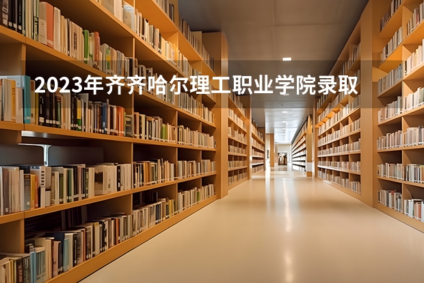 2023年齐齐哈尔理工职业学院录取分数线是多少