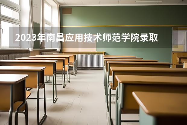2023年南昌应用技术师范学院录取分数线是多少