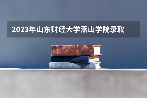 2023年山东财经大学燕山学院录取分数线是多少