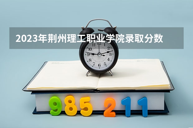 2023年荆州理工职业学院录取分数线是多少