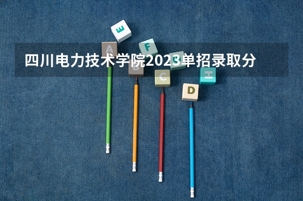 四川电力技术学院2023单招录取分数线是多少？