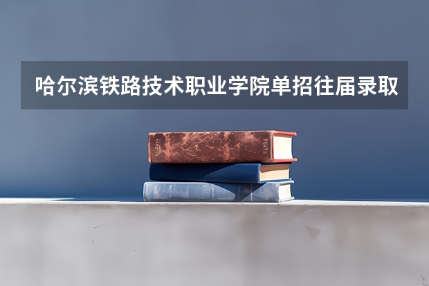 哈尔滨铁路技术职业学院单招往届录取分数 黑龙江职业学院2023单招录取分数线单招