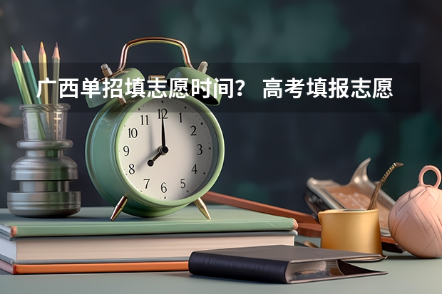 广西单招填志愿时间？ 高考填报志愿时间和录取时间