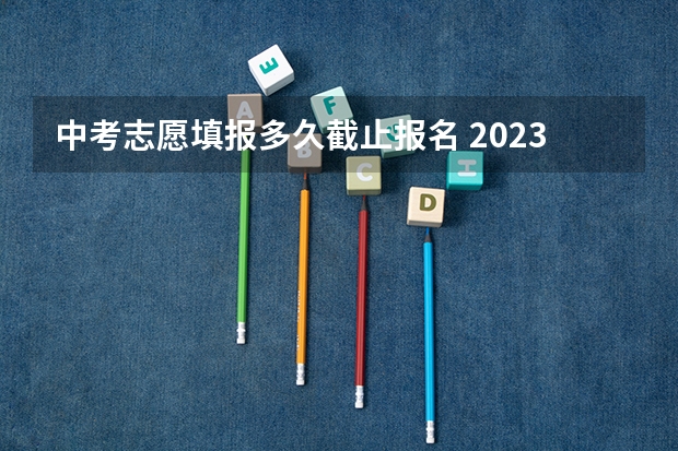 中考志愿填报多久截止报名 2023中考报志愿时间和截止时间