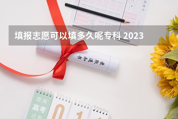 填报志愿可以填多久呢专科 2023高考专科报考时间和截止时间