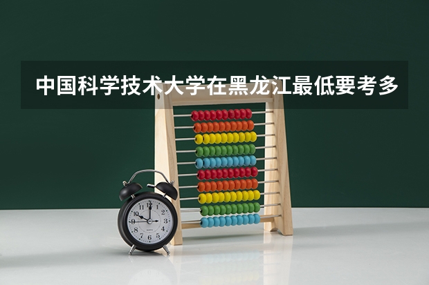 中国科学技术大学在黑龙江最低要考多少分