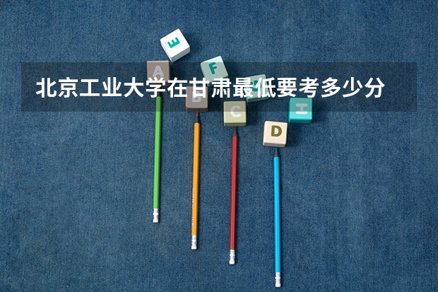 北京工业大学在甘肃最低要考多少分