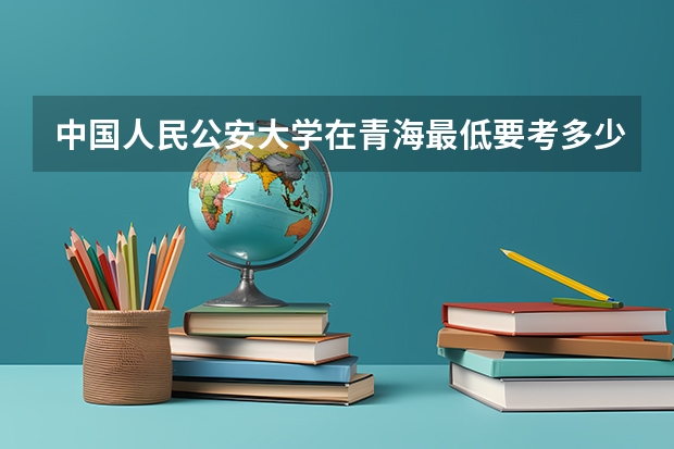中国人民公安大学在青海最低要考多少分