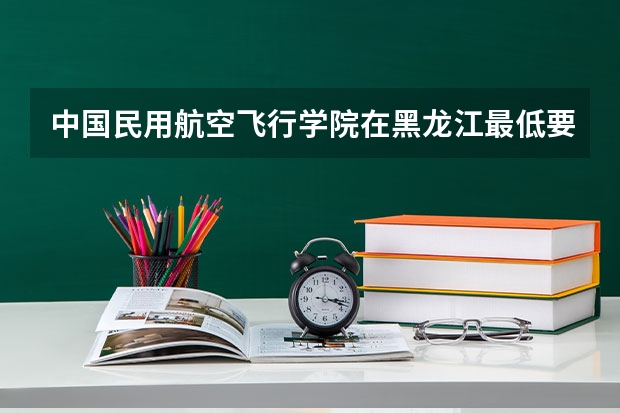 中国民用航空飞行学院在黑龙江最低要考多少分