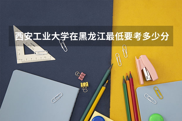 西安工业大学在黑龙江最低要考多少分
