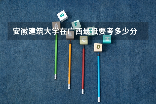 安徽建筑大学在广西最低要考多少分