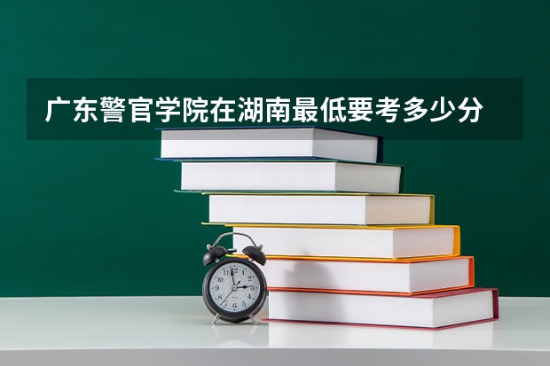 广东警官学院在湖南最低要考多少分