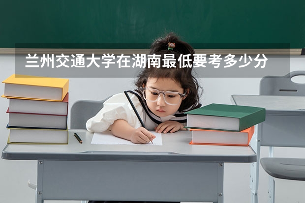 兰州交通大学在湖南最低要考多少分