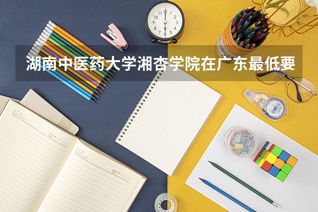 湖南中医药大学湘杏学院在广东最低要考多少分