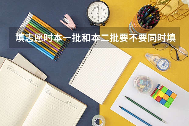 填志愿时本一批和本二批要不要同时填报？ 平行志愿第一志愿和第二志愿区别
