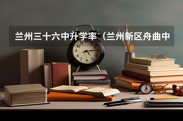 兰州三十六中升学率(兰州新区舟曲中学高考升学率)