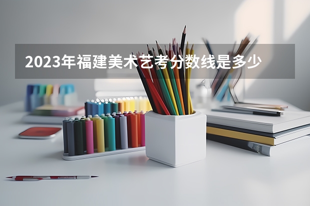 2023年福建美术艺考分数线是多少？