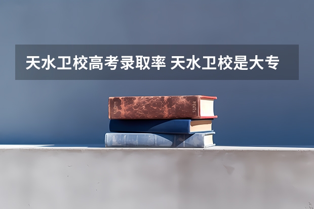 天水卫校高考录取率 天水卫校是大专还是中专